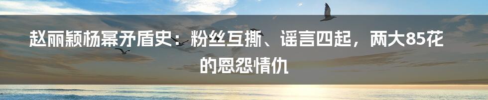 赵丽颖杨幂矛盾史：粉丝互撕、谣言四起，两大85花的恩怨情仇