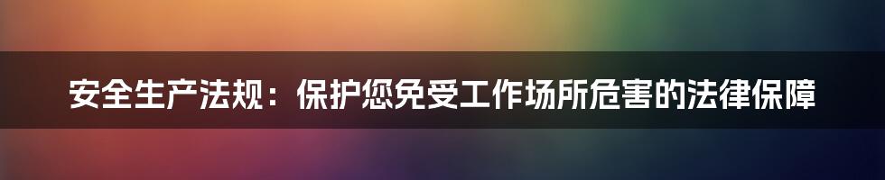 安全生产法规：保护您免受工作场所危害的法律保障