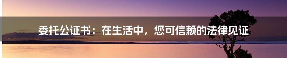 委托公证书：在生活中，您可信赖的法律见证