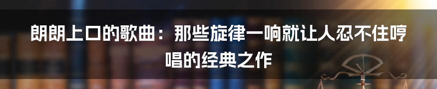 朗朗上口的歌曲：那些旋律一响就让人忍不住哼唱的经典之作