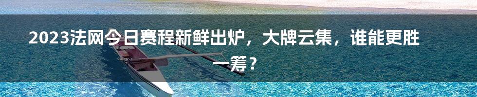 2023法网今日赛程新鲜出炉，大牌云集，谁能更胜一筹？