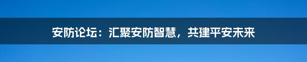 安防论坛：汇聚安防智慧，共建平安未来