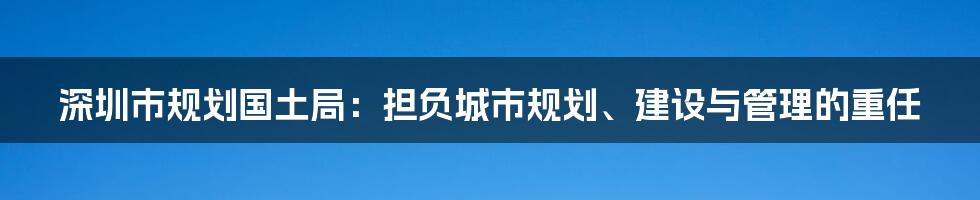 深圳市规划国土局：担负城市规划、建设与管理的重任