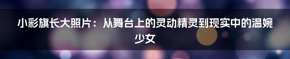 小彩旗长大照片：从舞台上的灵动精灵到现实中的温婉少女