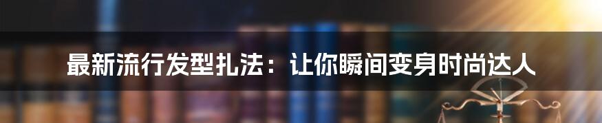 最新流行发型扎法：让你瞬间变身时尚达人