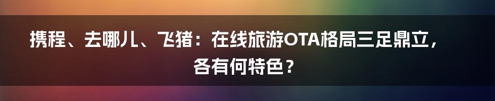 携程、去哪儿、飞猪：在线旅游OTA格局三足鼎立，各有何特色？