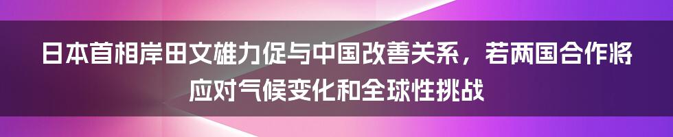 日本首相岸田文雄力促与中国改善关系，若两国合作将应对气候变化和全球性挑战