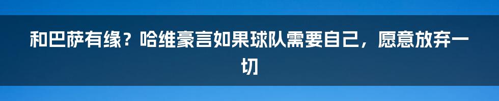 和巴萨有缘？哈维豪言如果球队需要自己，愿意放弃一切