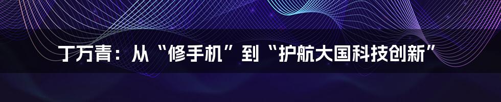 丁万青：从“修手机”到“护航大国科技创新”