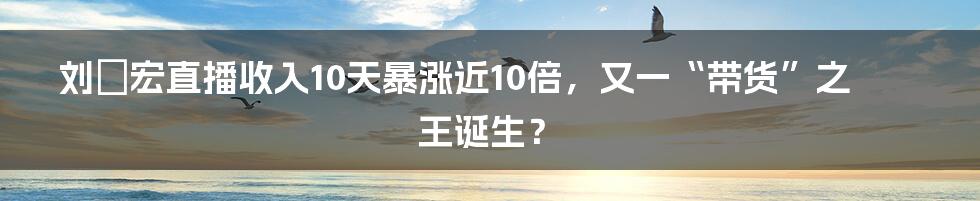 刘畊宏直播收入10天暴涨近10倍，又一“带货”之王诞生？