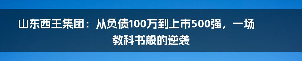 山东西王集团：从负债100万到上市500强，一场教科书般的逆袭