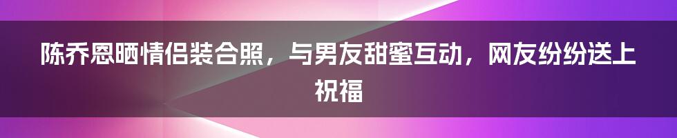 陈乔恩晒情侣装合照，与男友甜蜜互动，网友纷纷送上祝福