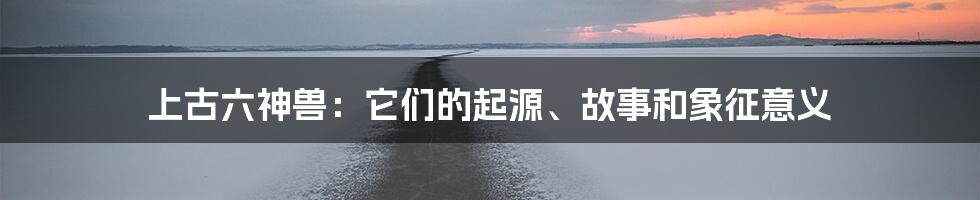 上古六神兽：它们的起源、故事和象征意义