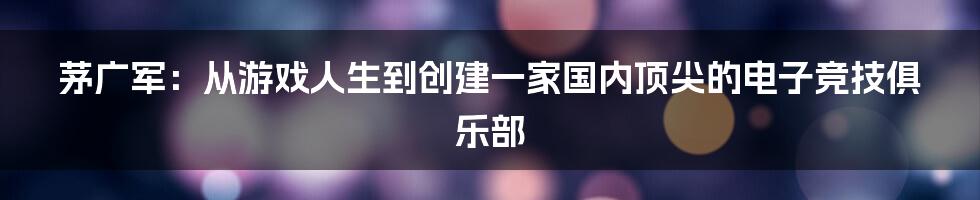 茅广军：从游戏人生到创建一家国内顶尖的电子竞技俱乐部