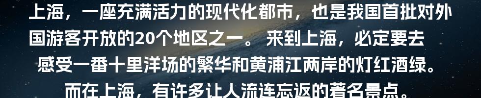 上海，一座充满活力的现代化都市，也是我国首批对外国游客开放的20个地区之一。
来到上海，必定要去感受一番十里洋场的繁华和黄浦江两岸的灯红酒绿。
而在上海，有许多让人流连忘返的著名景点。