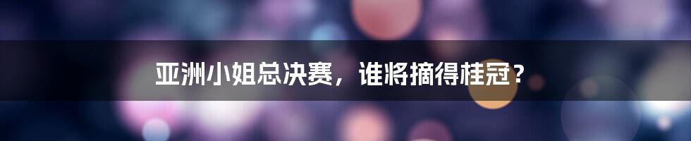 亚洲小姐总决赛，谁将摘得桂冠？