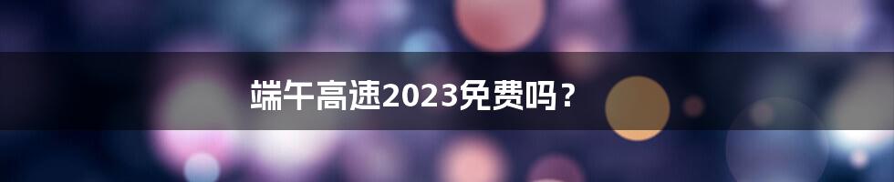 端午高速2023免费吗？