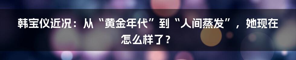 韩宝仪近况：从“黄金年代”到“人间蒸发”，她现在怎么样了？