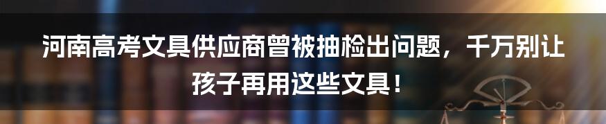 河南高考文具供应商曾被抽检出问题，千万别让孩子再用这些文具！