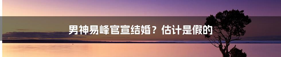 男神易峰官宣结婚？估计是假的