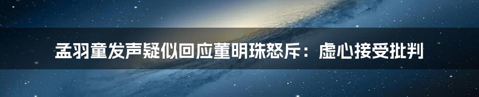 孟羽童发声疑似回应董明珠怒斥：虚心接受批判