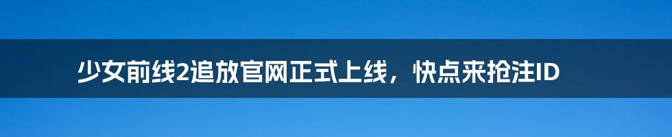 少女前线2追放官网正式上线，快点来抢注ID