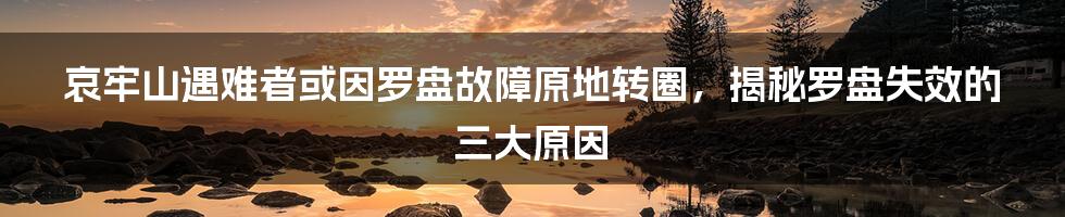 哀牢山遇难者或因罗盘故障原地转圈，揭秘罗盘失效的三大原因