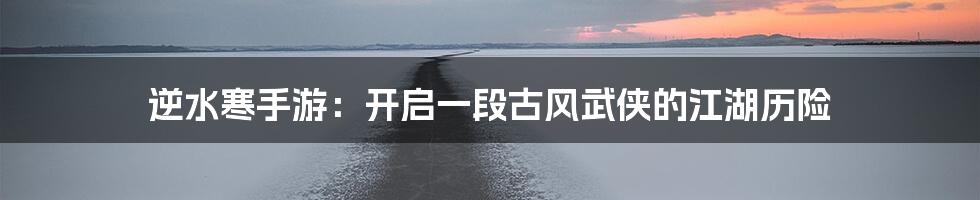 逆水寒手游：开启一段古风武侠的江湖历险