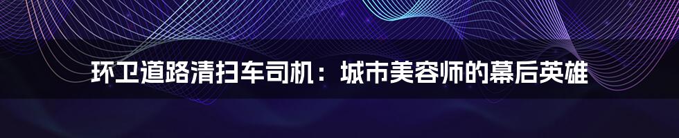 环卫道路清扫车司机：城市美容师的幕后英雄