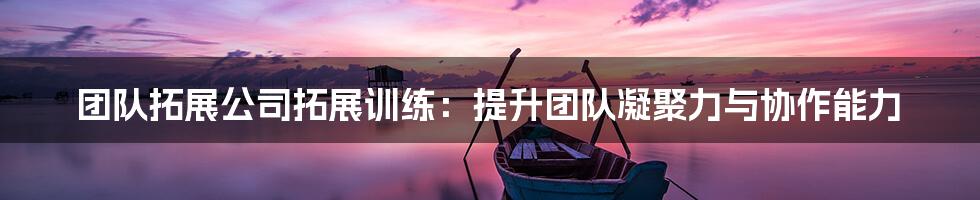 团队拓展公司拓展训练：提升团队凝聚力与协作能力