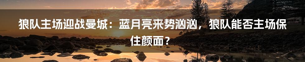 狼队主场迎战曼城：蓝月亮来势汹汹，狼队能否主场保住颜面？