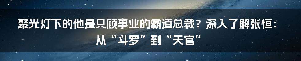 聚光灯下的他是只顾事业的霸道总裁？深入了解张恒：从“斗罗”到“天官”