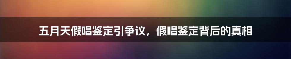 五月天假唱鉴定引争议，假唱鉴定背后的真相