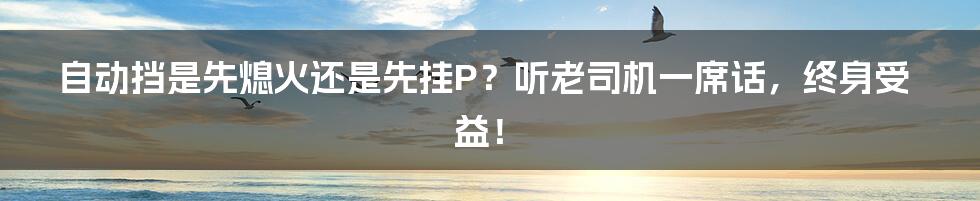 自动挡是先熄火还是先挂P？听老司机一席话，终身受益！