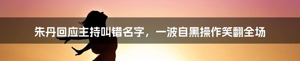 朱丹回应主持叫错名字，一波自黑操作笑翻全场