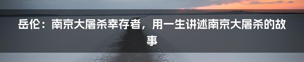 岳伦：南京大屠杀幸存者，用一生讲述南京大屠杀的故事