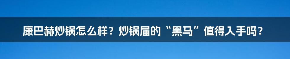 康巴赫炒锅怎么样？炒锅届的“黑马”值得入手吗？