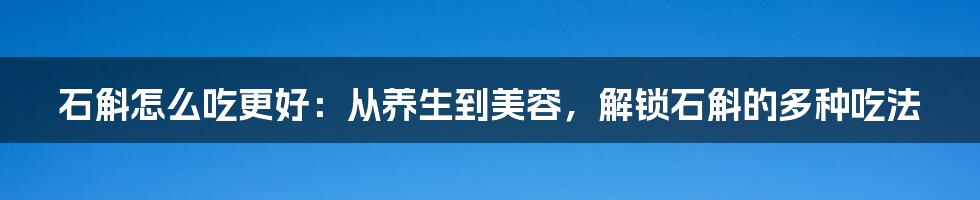 石斛怎么吃更好：从养生到美容，解锁石斛的多种吃法