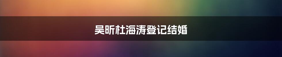 吴昕杜海涛登记结婚