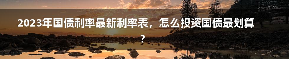 2023年国债利率最新利率表，怎么投资国债最划算？