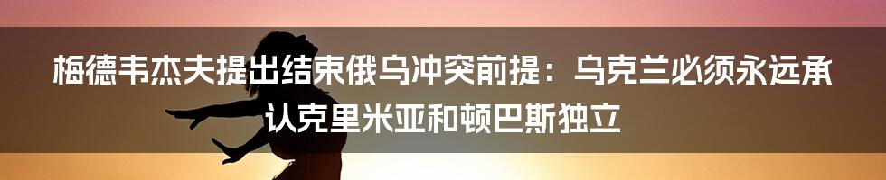 梅德韦杰夫提出结束俄乌冲突前提：乌克兰必须永远承认克里米亚和顿巴斯独立