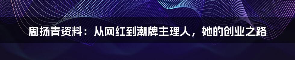 周扬青资料：从网红到潮牌主理人，她的创业之路