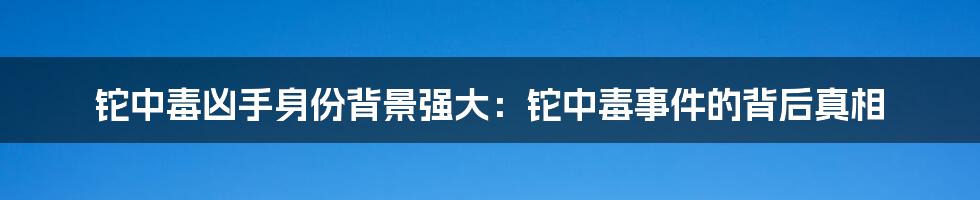 铊中毒凶手身份背景强大：铊中毒事件的背后真相