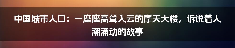 中国城市人口：一座座高耸入云的摩天大楼，诉说着人潮涌动的故事