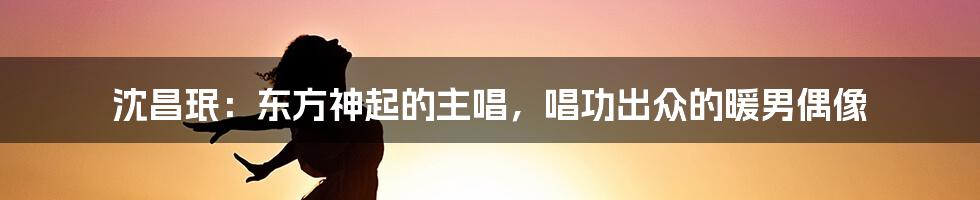 沈昌珉：东方神起的主唱，唱功出众的暖男偶像