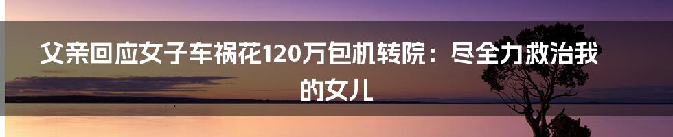 父亲回应女子车祸花120万包机转院：尽全力救治我的女儿