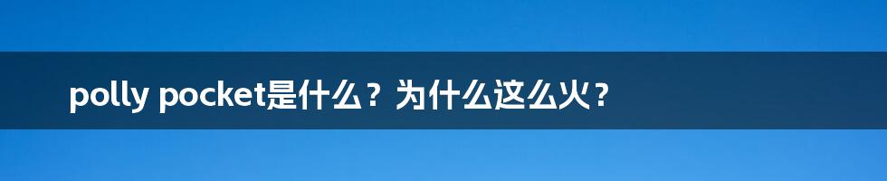 polly pocket是什么？为什么这么火？