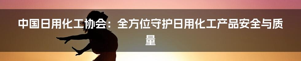 中国日用化工协会：全方位守护日用化工产品安全与质量