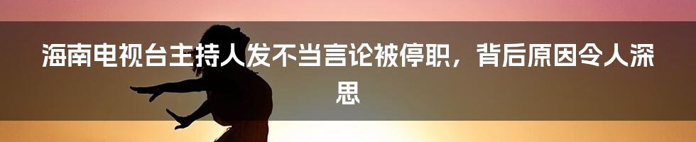 海南电视台主持人发不当言论被停职，背后原因令人深思