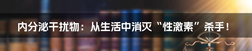 内分泌干扰物：从生活中消灭“性激素”杀手！